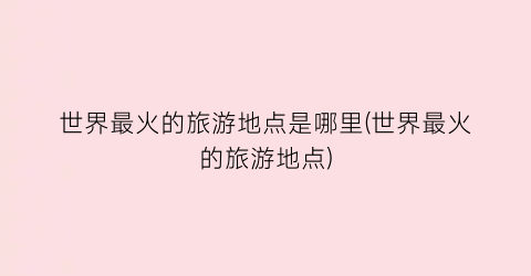 世界最火的旅游地点是哪里(世界最火的旅游地点)