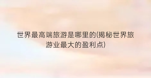 世界最高端旅游是哪里的(揭秘世界旅游业最大的盈利点)