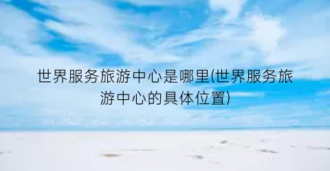 世界服务旅游中心是哪里(世界服务旅游中心的具体位置)