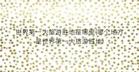 世界第一大旅游胜地是哪里(哪个地方是世界第一大旅游胜地)
