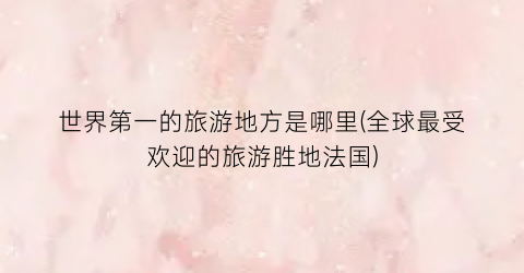 世界第一的旅游地方是哪里(全球最受欢迎的旅游胜地法国)