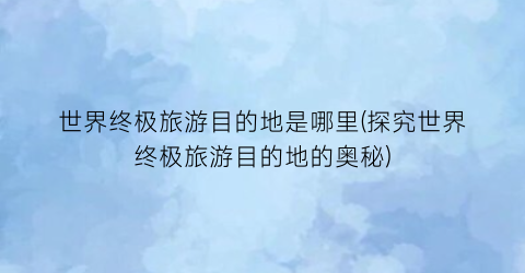 世界终极旅游目的地是哪里(探究世界终极旅游目的地的奥秘)