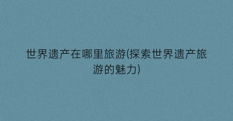世界遗产在哪里旅游(探索世界遗产旅游的魅力)