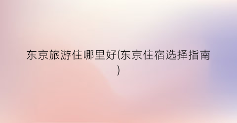 东京旅游住哪里好(东京住宿选择指南)