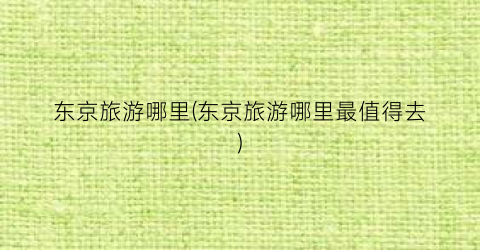东京旅游哪里(东京旅游哪里最值得去)