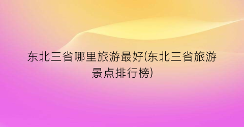 东北三省哪里旅游最好(东北三省旅游景点排行榜)