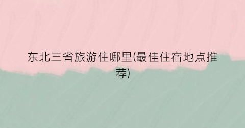 东北三省旅游住哪里(最佳住宿地点推荐)
