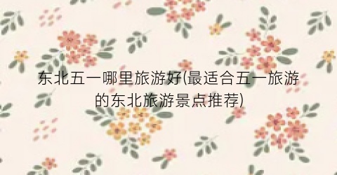 东北五一哪里旅游好(最适合五一旅游的东北旅游景点推荐)