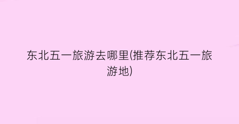 东北五一旅游去哪里(推荐东北五一旅游地)