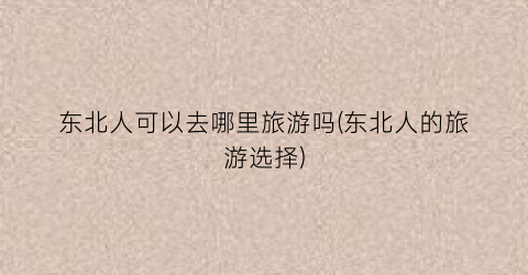 东北人可以去哪里旅游吗(东北人的旅游选择)