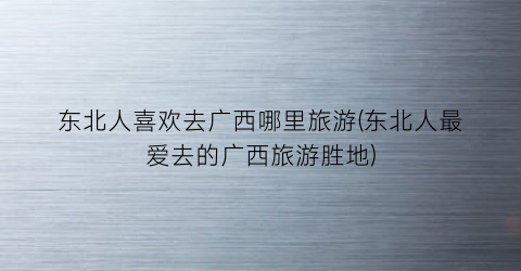 东北人喜欢去广西哪里旅游(东北人最爱去的广西旅游胜地)