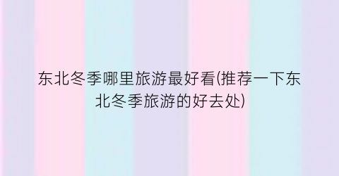 东北冬季哪里旅游最好看(推荐一下东北冬季旅游的好去处)