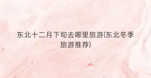 东北十二月下旬去哪里旅游(东北冬季旅游推荐)