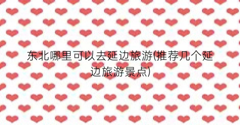 东北哪里可以去延边旅游(推荐几个延边旅游景点)