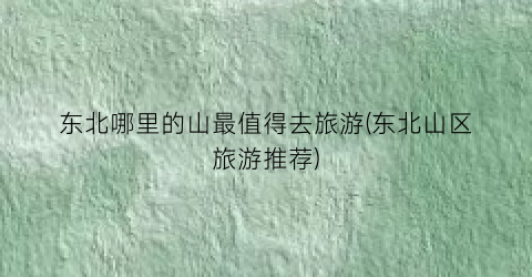 东北哪里的山最值得去旅游(东北山区旅游推荐)