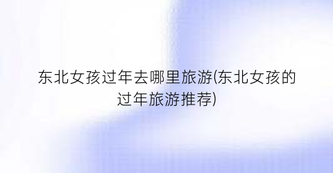 东北女孩过年去哪里旅游(东北女孩的过年旅游推荐)
