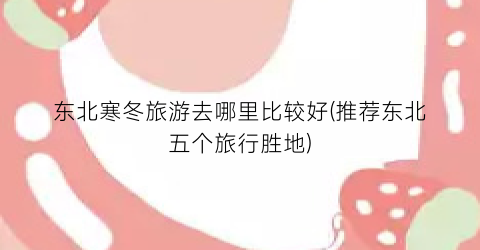 东北寒冬旅游去哪里比较好(推荐东北五个旅行胜地)