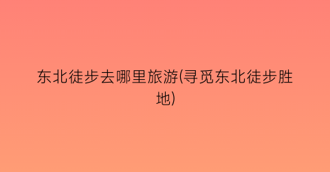 东北徒步去哪里旅游(寻觅东北徒步胜地)