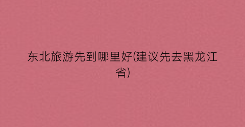 东北旅游先到哪里好(建议先去黑龙江省)