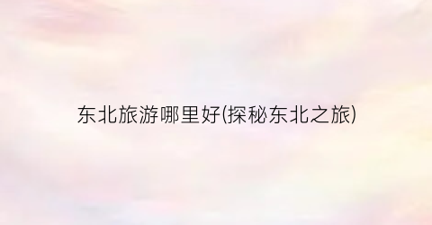 东北旅游哪里好(探秘东北之旅)