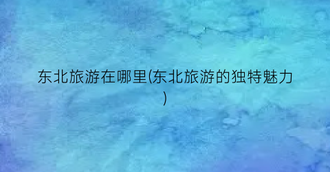 东北旅游在哪里(东北旅游的独特魅力)