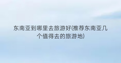 东南亚到哪里去旅游好(推荐东南亚几个值得去的旅游地)