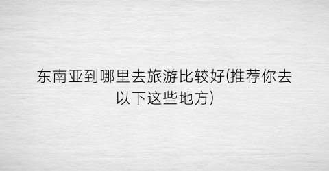 东南亚到哪里去旅游比较好(推荐你去以下这些地方)