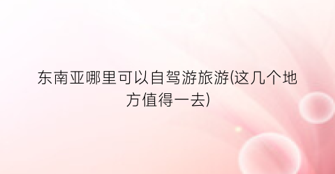 东南亚哪里可以自驾游旅游(这几个地方值得一去)