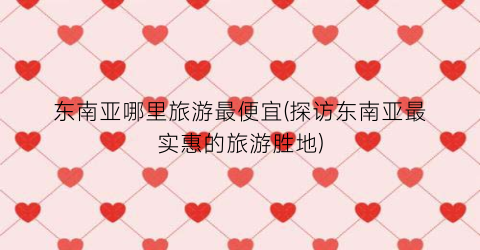 东南亚哪里旅游最便宜(探访东南亚最实惠的旅游胜地)