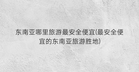 东南亚哪里旅游最安全便宜(最安全便宜的东南亚旅游胜地)