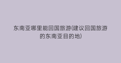 东南亚哪里能回国旅游(建议回国旅游的东南亚目的地)