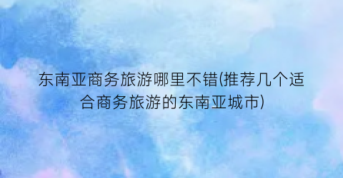 东南亚商务旅游哪里不错(推荐几个适合商务旅游的东南亚城市)