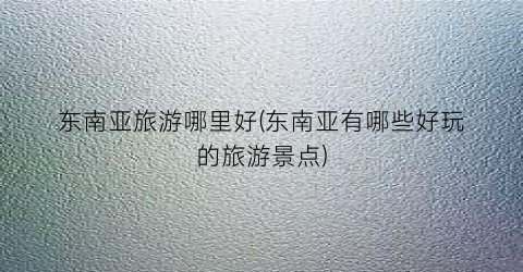 东南亚旅游哪里好(东南亚有哪些好玩的旅游景点)