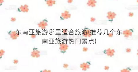 东南亚旅游哪里适合旅游(推荐几个东南亚旅游热门景点)