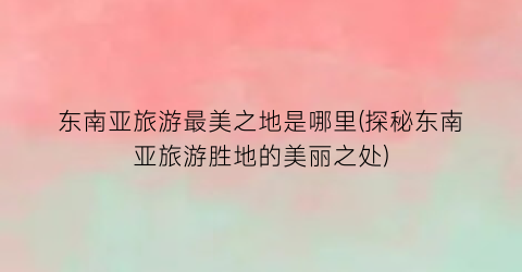 东南亚旅游最美之地是哪里(探秘东南亚旅游胜地的美丽之处)