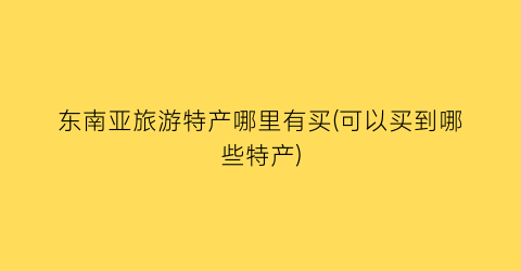东南亚旅游特产哪里有买(可以买到哪些特产)