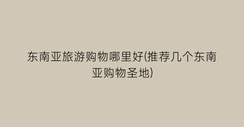 东南亚旅游购物哪里好(推荐几个东南亚购物圣地)