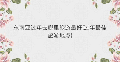 东南亚过年去哪里旅游最好(过年最佳旅游地点)
