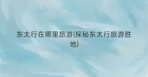 东太行在哪里旅游(探秘东太行旅游胜地)