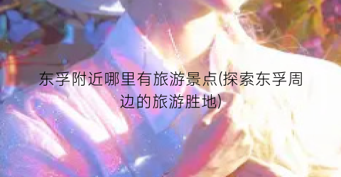 东孚附近哪里有旅游景点(探索东孚周边的旅游胜地)
