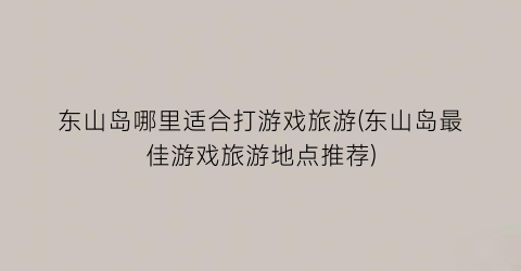 东山岛哪里适合打游戏旅游(东山岛最佳游戏旅游地点推荐)