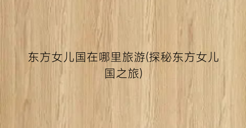 东方女儿国在哪里旅游(探秘东方女儿国之旅)