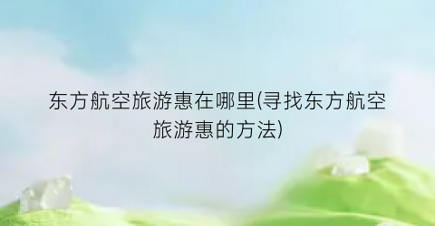东方航空旅游惠在哪里(寻找东方航空旅游惠的方法)
