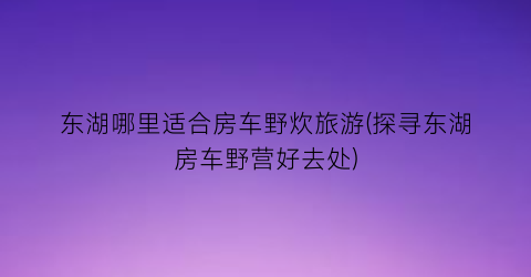 东湖哪里适合房车野炊旅游(探寻东湖房车野营好去处)