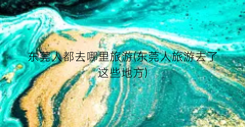 东莞人都去哪里旅游(东莞人旅游去了这些地方)