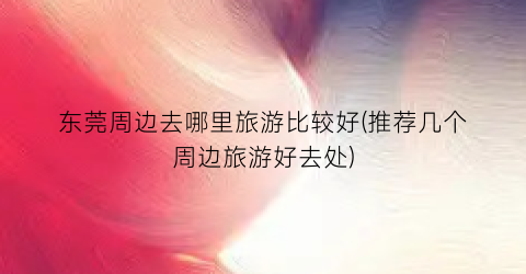 东莞周边去哪里旅游比较好(推荐几个周边旅游好去处)