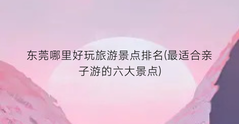 东莞哪里好玩旅游景点排名(最适合亲子游的六大景点)
