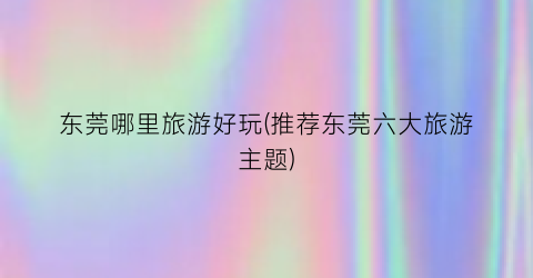 东莞哪里旅游好玩(推荐东莞六大旅游主题)