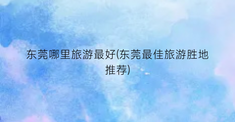 东莞哪里旅游最好(东莞最佳旅游胜地推荐)