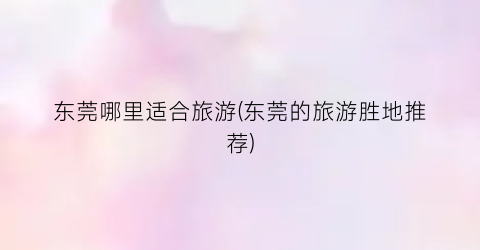 东莞哪里适合旅游(东莞的旅游胜地推荐)